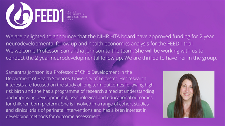 FEED1 Fluids exclusively enteral from day 1. We are delighted to announce that the NIHR HTA board have approved funding for 2 year neurodevelopmental follow up and health economics analysis for the FEED1 trial.  We welcome Professor Samantha Johnson to the team. She will be working with us to conduct the 2 year neurodevelopmental follow up. We are thrilled to have her in the group. Samantha Johnson is a Professor of Child Development in the Department of Health Sciences, University of Leicester. Her research interests are focused on the study of long term outcomes following high risk birth and she has a programme of research aimed at understanding and improving developmental, psychological and educational outcomes for children born preterm. She is involved in a range of cohort studies and clinical trials of perinatal interventions and has a keen interest in developing methods for outcome assessment.